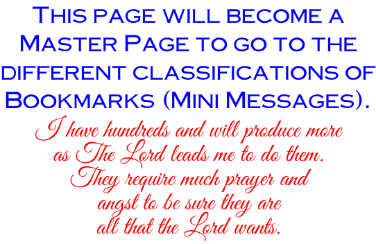 This page will become a Master Page to go to the different classifications of Bookmarks (Mini Messages). I have hundreds and will produce more as The Lord leads me to do them. They require much prayer and angst to be sure they are all that the Lord wants.